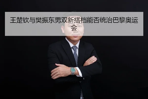 王楚钦与樊振东男双新搭档能否统治巴黎奥运会