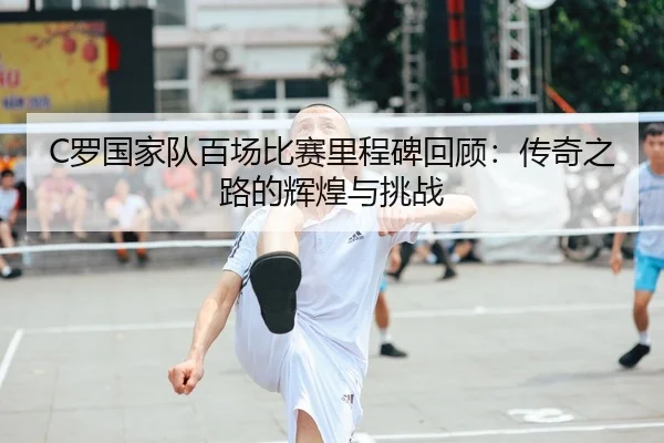 C罗国家队百场比赛里程碑回顾：传奇之路的辉煌与挑战